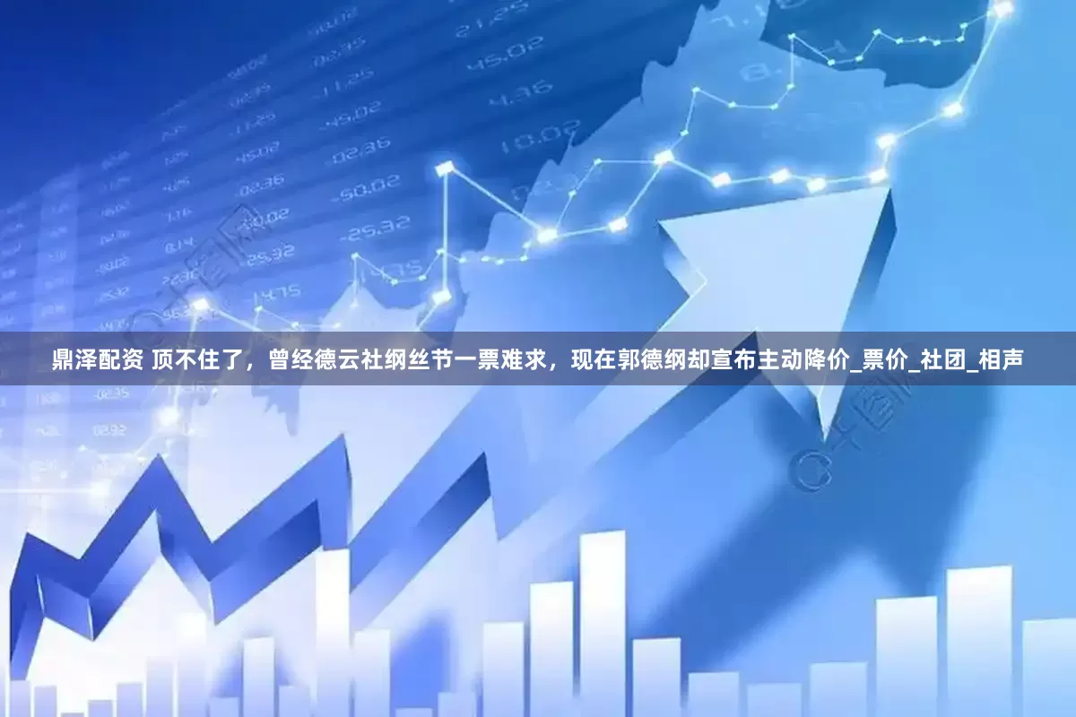 鼎泽配资 顶不住了，曾经德云社纲丝节一票难求，现在郭德纲却宣布主动降价_票价_社团_相声