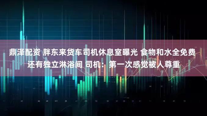 鼎泽配资 胖东来货车司机休息室曝光 食物和水全免费 还有独立淋浴间 司机：第一次感觉被人尊重