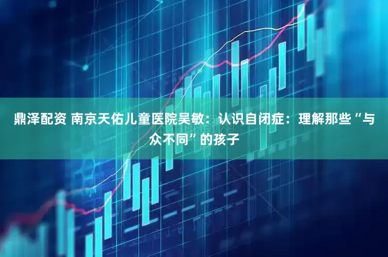 鼎泽配资 南京天佑儿童医院吴敏：认识自闭症：理解那些“与众不同”的孩子