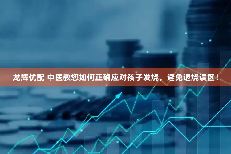 龙辉优配 中医教您如何正确应对孩子发烧，避免退烧误区！