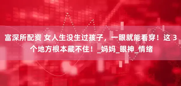 富深所配资 女人生没生过孩子，一眼就能看穿！这 3 个地方根本藏不住！_妈妈_眼神_情绪