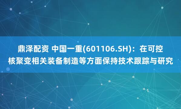 鼎泽配资 中国一重(601106.SH)：在可控核聚变相关装备制造等方面保持技术跟踪与研究