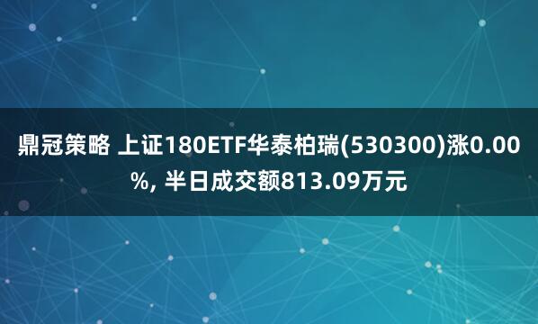 鼎冠策略 上证180ETF华泰柏瑞(530300)涨0.00%, 半日成交额813.09万元