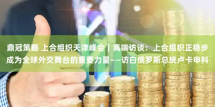 鼎冠策略 上合组织天津峰会｜高端访谈：上合组织正稳步成为全球外交舞台的重要力量——访白俄罗斯总统卢卡申科