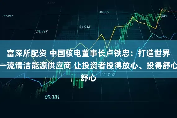 富深所配资 中国核电董事长卢铁忠：打造世界一流清洁能源供应商 让投资者投得放心、投得舒心