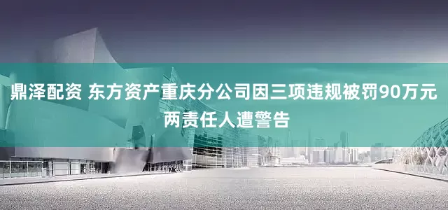 鼎泽配资 东方资产重庆分公司因三项违规被罚90万元 两责任人遭警告