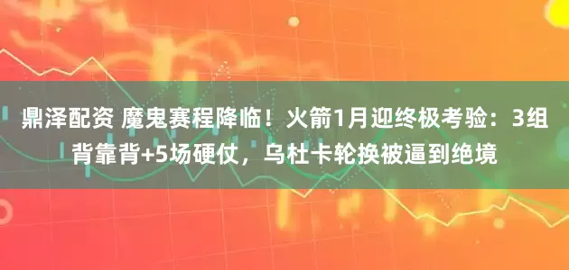 鼎泽配资 魔鬼赛程降临！火箭1月迎终极考验：3组背靠背+5场硬仗，乌杜卡轮换被逼到绝境