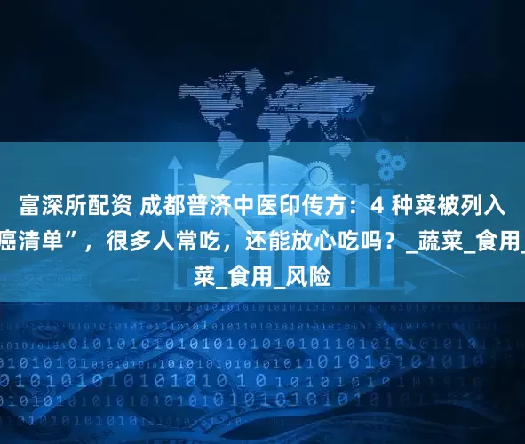 富深所配资 成都普济中医印传方：4 种菜被列入 “致癌清单”，很多人常吃，还能放心吃吗？_蔬菜_食用_风险