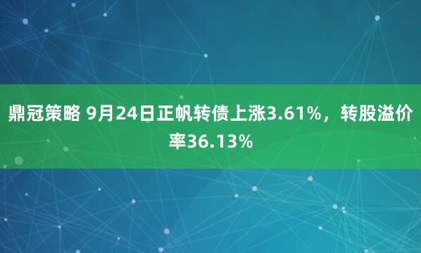 鼎冠策略 9月24日正帆转债上涨3.61%，转股溢价率36.13%