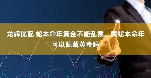 龙辉优配 蛇本命年黄金不能乱戴，属蛇本命年可以佩戴黄金吗