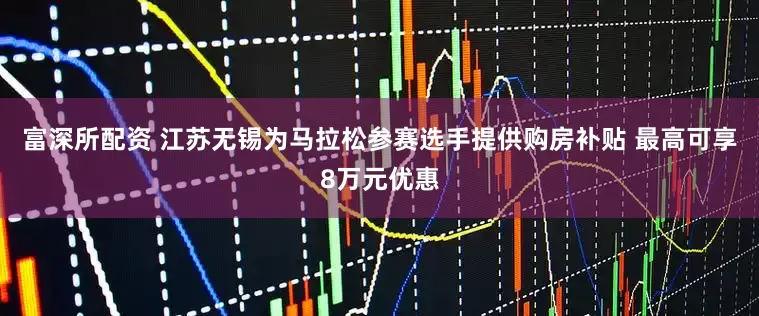 富深所配资 江苏无锡为马拉松参赛选手提供购房补贴 最高可享8万元优惠