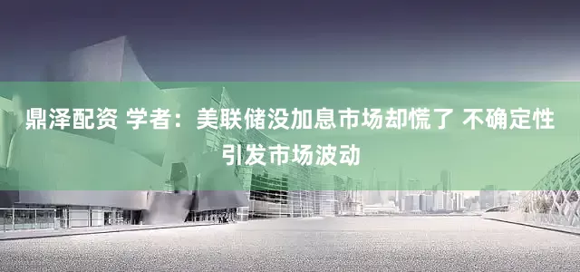 鼎泽配资 学者：美联储没加息市场却慌了 不确定性引发市场波动