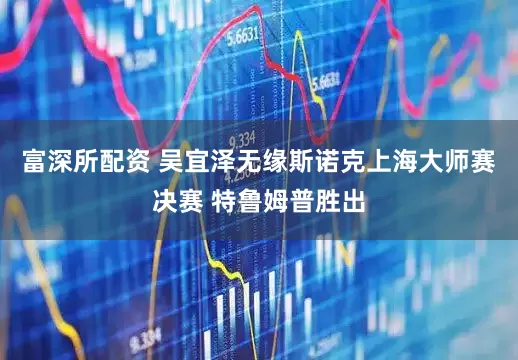 富深所配资 吴宜泽无缘斯诺克上海大师赛决赛 特鲁姆普胜出