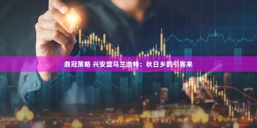 鼎冠策略 兴安盟乌兰浩特：秋日乡韵引客来